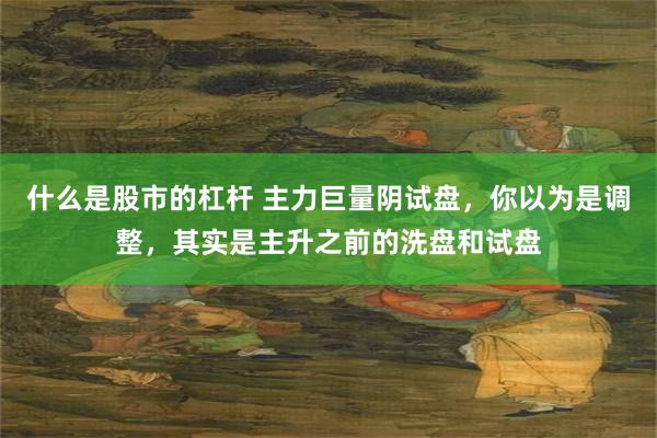 什么是股市的杠杆 主力巨量阴试盘，你以为是调整，其实是主升之前的洗盘和试盘