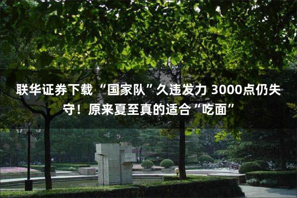 联华证券下载 “国家队”久违发力 3000点仍失守！原来夏至真的适合“吃面”