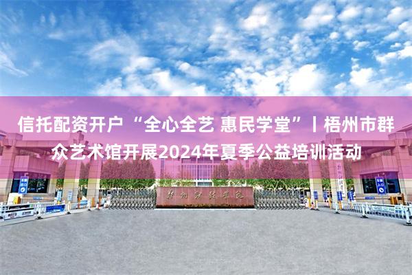 信托配资开户 “全心全艺 惠民学堂”丨梧州市群众艺术馆开展2024年夏季公益培训活动