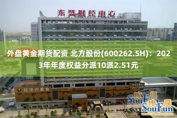 外盘黄金期货配资 北方股份(600262.SH)：2023年年度权益分派10派2.51元