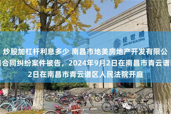 炒股加杠杆利息多少 南昌市地美房地产开发有限公司因商品房销售合同纠纷案件被告，2024年9月2日在南昌市青云谱区人民法院开庭