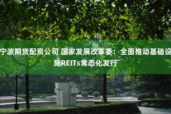 宁波期货配资公司 国家发展改革委：全面推动基础设施REITs常态化发行