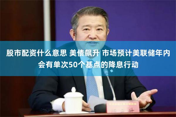 股市配资什么意思 美债飙升 市场预计美联储年内会有单次50个基点的降息行动