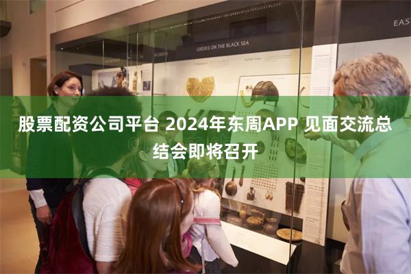 股票配资公司平台 2024年东周APP 见面交流总结会即将召开