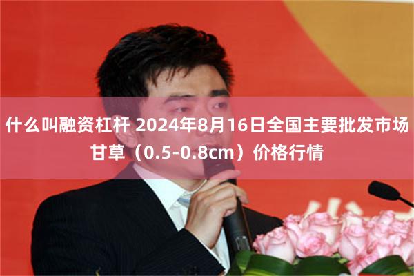 什么叫融资杠杆 2024年8月16日全国主要批发市场甘草（0.5-0.8cm）价格行情