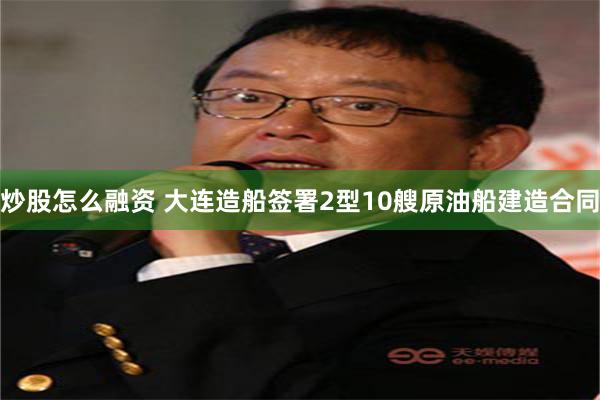 炒股怎么融资 大连造船签署2型10艘原油船建造合同