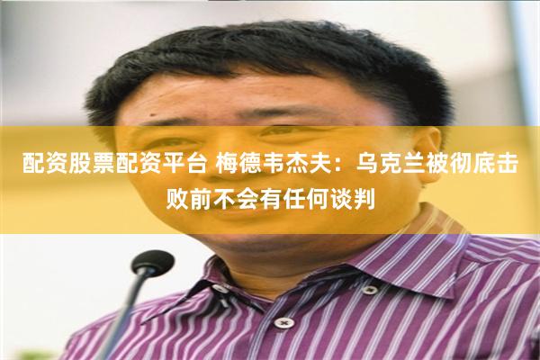 配资股票配资平台 梅德韦杰夫：乌克兰被彻底击败前不会有任何谈判