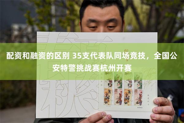 配资和融资的区别 35支代表队同场竞技，全国公安特警挑战赛杭州开赛