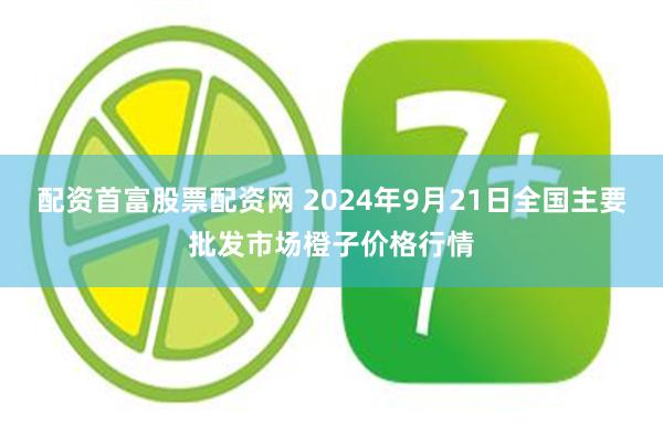 配资首富股票配资网 2024年9月21日全国主要批发市场橙子价格行情