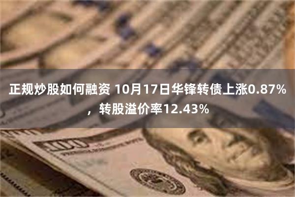 正规炒股如何融资 10月17日华锋转债上涨0.87%，转股溢价率12.43%