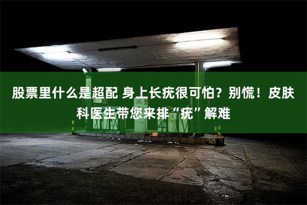 股票里什么是超配 身上长疣很可怕？别慌！皮肤科医生带您来排“疣”解难