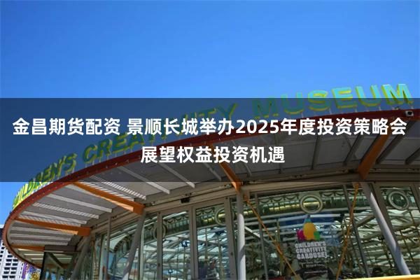 金昌期货配资 景顺长城举办2025年度投资策略会 展望权益投资机遇