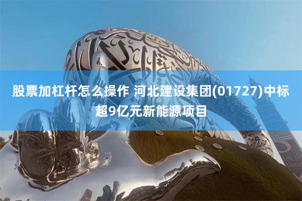 股票加杠杆怎么操作 河北建设集团(01727)中标超9亿元新能源项目