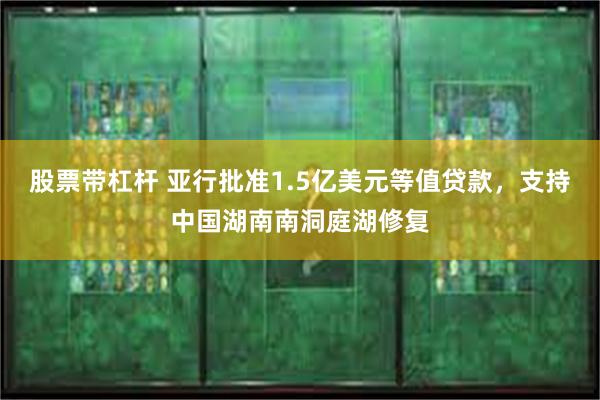 股票带杠杆 亚行批准1.5亿美元等值贷款，支持中国湖南南洞庭湖修复