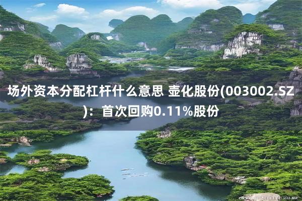 场外资本分配杠杆什么意思 壶化股份(003002.SZ)：首次回购0.11%股份