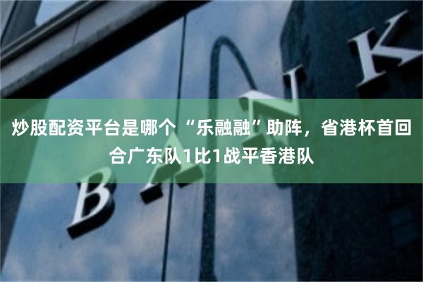 炒股配资平台是哪个 “乐融融”助阵，省港杯首回合广东队1比1战平香港队