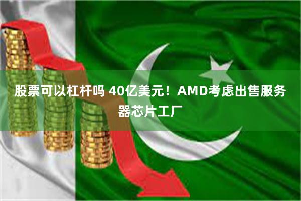 股票可以杠杆吗 40亿美元！AMD考虑出售服务器芯片工厂