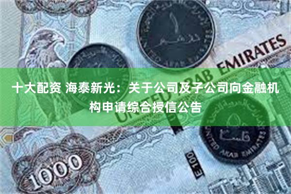 十大配资 海泰新光：关于公司及子公司向金融机构申请综合授信公告