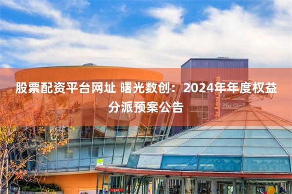 股票配资平台网址 曙光数创：2024年年度权益分派预案公告