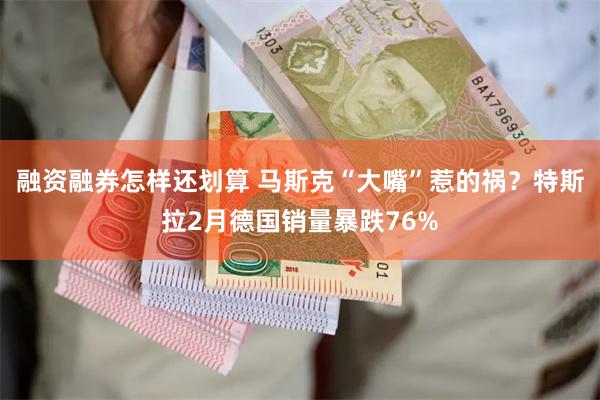 融资融券怎样还划算 马斯克“大嘴”惹的祸？特斯拉2月德国销量暴跌76%