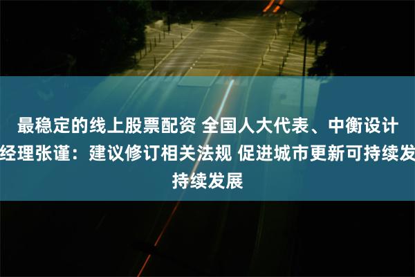 最稳定的线上股票配资 全国人大代表、中衡设计总经理张谨：建议修订相关法规 促进城市更新可持续发展