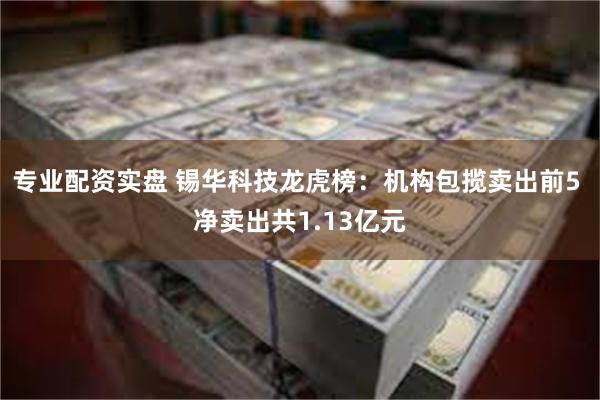 专业配资实盘 锡华科技龙虎榜：机构包揽卖出前5 净卖出共1.13亿元