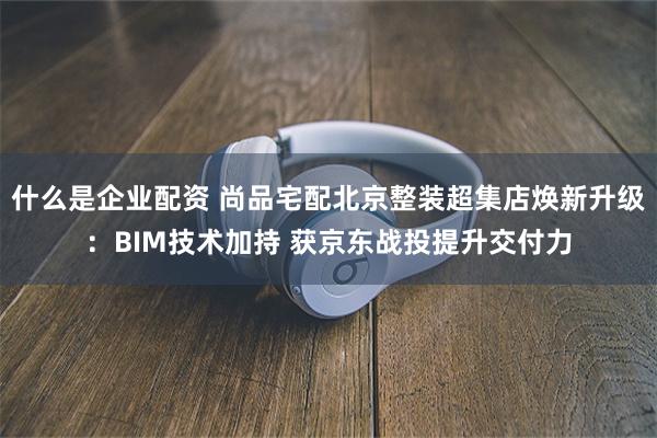 什么是企业配资 尚品宅配北京整装超集店焕新升级：BIM技术加持 获京东战投提升交付力