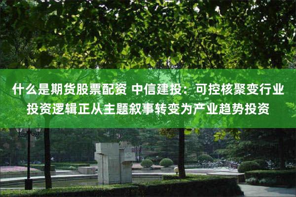什么是期货股票配资 中信建投：可控核聚变行业投资逻辑正从主题叙事转变为产业趋势投资