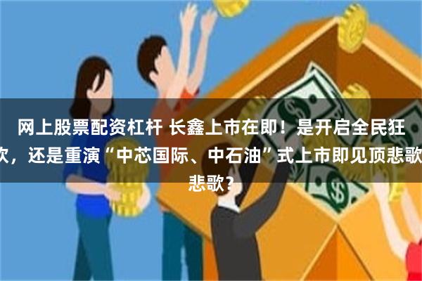 网上股票配资杠杆 长鑫上市在即！是开启全民狂欢，还是重演“中芯国际、中石油”式上市即见顶悲歌？