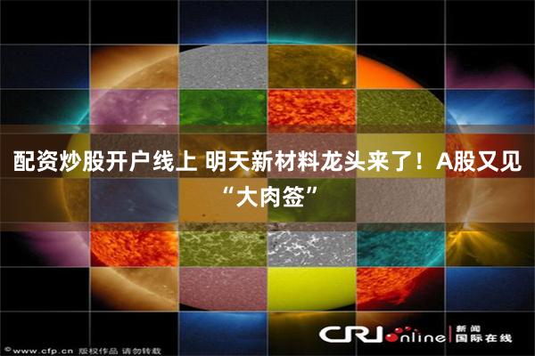 配资炒股开户线上 明天新材料龙头来了！A股又见“大肉签”