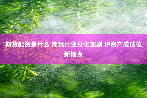 期货配资是什么 潮玩行业分化加剧 IP资产成估值新锚点