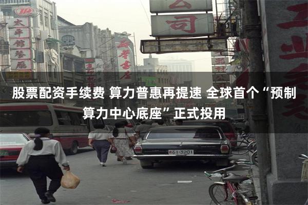 股票配资手续费 算力普惠再提速 全球首个“预制算力中心底座”正式投用