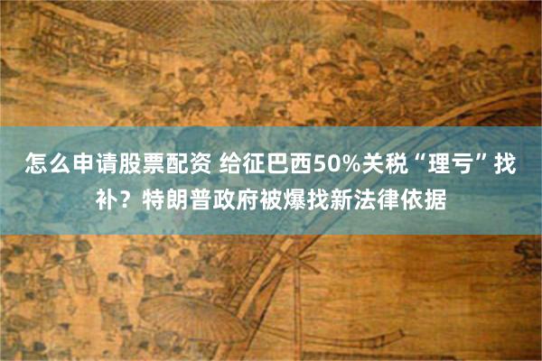 怎么申请股票配资 给征巴西50%关税“理亏”找补？特朗普政府被爆找新法律依据