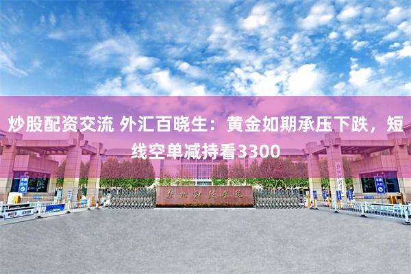 炒股配资交流 外汇百晓生：黄金如期承压下跌，短线空单减持看3300