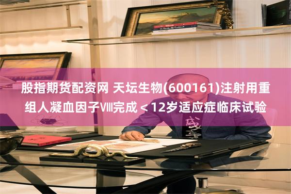 股指期货配资网 天坛生物(600161)注射用重组人凝血因子Ⅷ完成＜12岁适应症临床试验