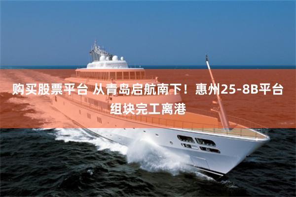 购买股票平台 从青岛启航南下！惠州25-8B平台组块完工离港