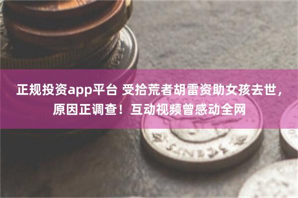 正规投资app平台 受拾荒者胡雷资助女孩去世，原因正调查！互动视频曾感动全网