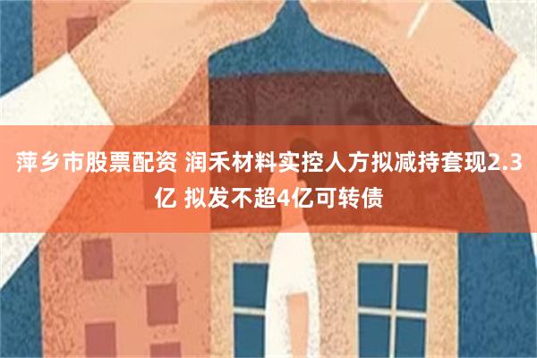 萍乡市股票配资 润禾材料实控人方拟减持套现2.3亿 拟发不超4亿可转债