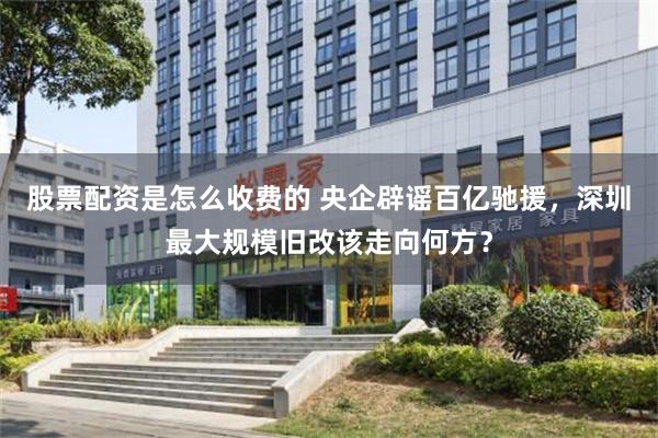 股票配资是怎么收费的 央企辟谣百亿驰援，深圳最大规模旧改该走向何方？
