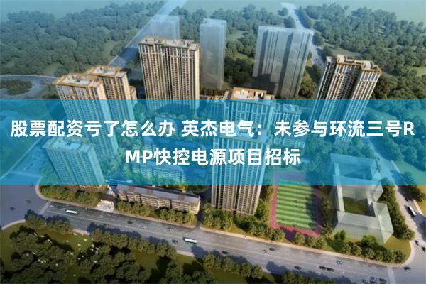 股票配资亏了怎么办 英杰电气：未参与环流三号RMP快控电源项目招标