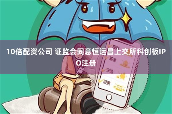 10倍配资公司 证监会同意恒运昌上交所科创板IPO注册