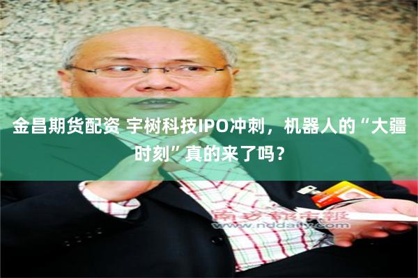 金昌期货配资 宇树科技IPO冲刺，机器人的“大疆时刻”真的来了吗？