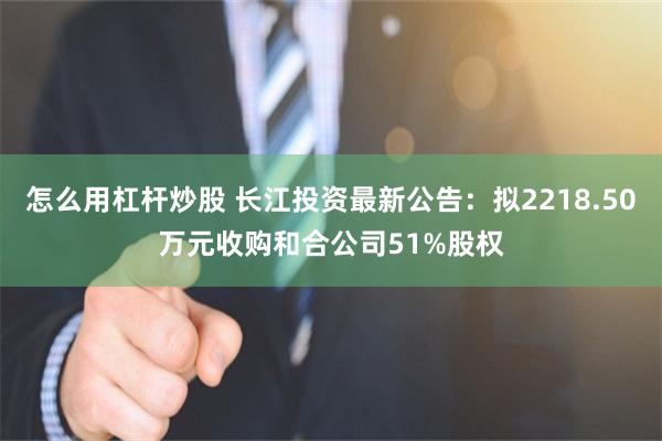 怎么用杠杆炒股 长江投资最新公告：拟2218.50万元收购和合公司51%股权