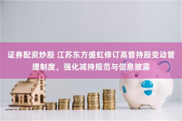 证券配资炒股 江苏东方盛虹修订高管持股变动管理制度，强化减持规范与信息披露