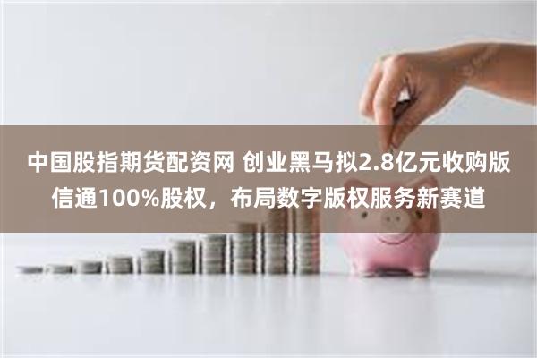 中国股指期货配资网 创业黑马拟2.8亿元收购版信通100%股权，布局数字版权服务新赛道