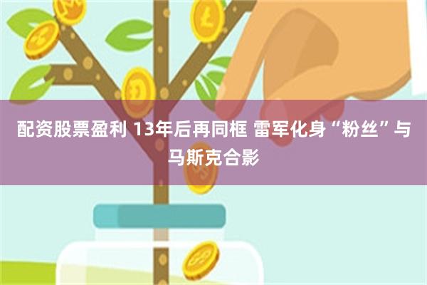 配资股票盈利 13年后再同框 雷军化身“粉丝”与马斯克合影
