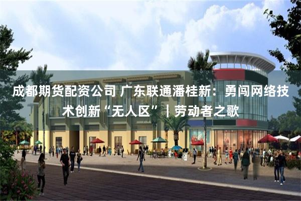 成都期货配资公司 广东联通潘桂新：勇闯网络技术创新“无人区”｜劳动者之歌