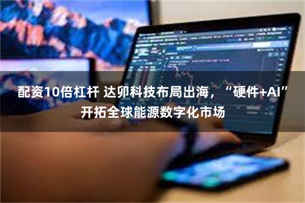 配资10倍杠杆 达卯科技布局出海，“硬件+AI”开拓全球能源数字化市场