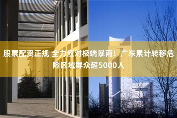 股票配资正规 全力应对极端暴雨！广东累计转移危险区域群众超5000人