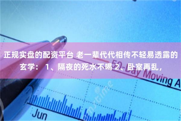 正规实盘的配资平台 老一辈代代相传不轻易透露的玄学： 1、隔夜的死水不喝 2、卧室再乱，
